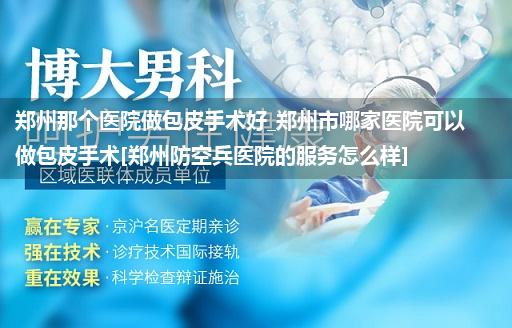 郑州那个医院做包皮手术好_郑州市哪家医院可以做包皮手术[郑州防空兵医院的服务怎么样]
