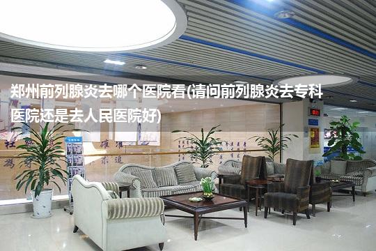 郑州前列腺炎去哪个医院看(请问前列腺炎去专科医院还是去人民医院好)