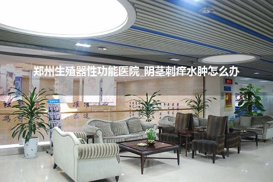 郑州生殖器性功能医院_阴茎刺痒水肿怎么办