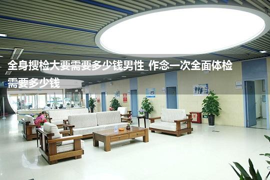 全身搜检大要需要多少钱男性_作念一次全面体检需要多少钱